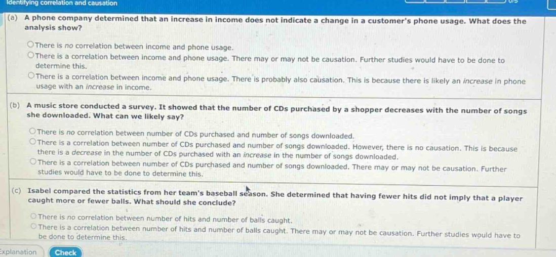 identifying correlation and causation\n(a) a phone company determined that an increase in income does not indicate a change in a customers phone usage. what does the analysis show?\n○there is no correlation between income and phone usage.\n○there is a correlation between income and phone usage. there may or may not be causation. further studies would have to be done to determine this.\n○there is a correlation between income and phone usage. there is probably also causation. this is because there is likely an increase in phone usage with an increase in income.\n(b) a music store conducted a survey. it showed that the number of cds purchased by a shopper decreases with the number of songs she downloaded. what can we likely say?\n○there is no correlation between number of cds purchased and number of songs downloaded.\n○there is a correlation between number of cds purchased and number of songs downloaded. however, there is no causation. this is because there is a decrease in the number of cds purchased with an increase in the number of songs downloaded.\n○there is a correlation between number of cds purchased and number of songs downloaded. there may or may not be causation. further studies would have to be done to determine this.\n(c) isabel compared the statistics from her teams baseball season. she determined that having fewer hits did not imply that a player caught more or fewer balls. what should she conclude?\n○there is no correlation between number of hits and number of balls caught.\n○there is a correlation between number of hits and number of balls caught. there may or may not be causation. further studies would have to be done to determine this.\nexplanation\ncheck