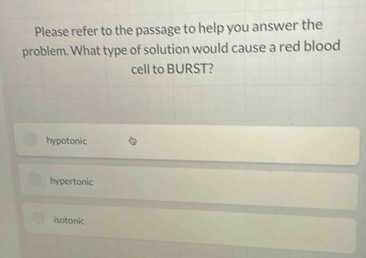 please refer to the passage to help you answer the problem. what type of solution would cause a red blood cell to burst?\nhypotonic\nhypertonic\nisotonic