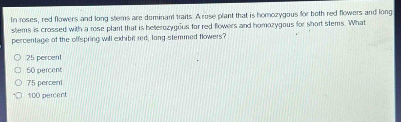 in roses, red flowers and long stems are dominant traits. a rose plant that is homozygous for both red flowers and long stems is crossed with a rose plant that is heterozygous for red flowers and homozygous for short stems. what percentage of the offspring will exhibit red, long - stemmed flowers?\n\n25 percent\n50 percent\n75 percent\n100 percent