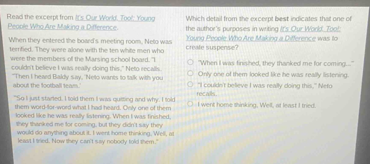 read the excerpt from its our world, too!: young people who are making a difference. when they entered the boards meeting room, neto was terrified. they were alone with the ten white men who were the members of the marsing school board. \i couldnt believe i was really doing this,\ neto recalls. \then i heard baldy say, neto wants to talk with you about the football team. \so i just started. i told them i was quitting and why. i told them word - for - word what i had heard. only one of them looked like he was really listening. when i was finished, they thanked me for coming, but they didnt say they would do anything about it. i went home thinking, well, at least i tried. now they cant say nobody told them.\ which detail from the excerpt best indicates that one of the authors purposes in writing its our world, too!: young people who are making a difference was to create suspense? \when i was finished, they thanked me for coming...\ only one of them looked like he was really listening. \i couldnt believe i was really doing this,\ neto recalls. i went home thinking, well, at least i tried.