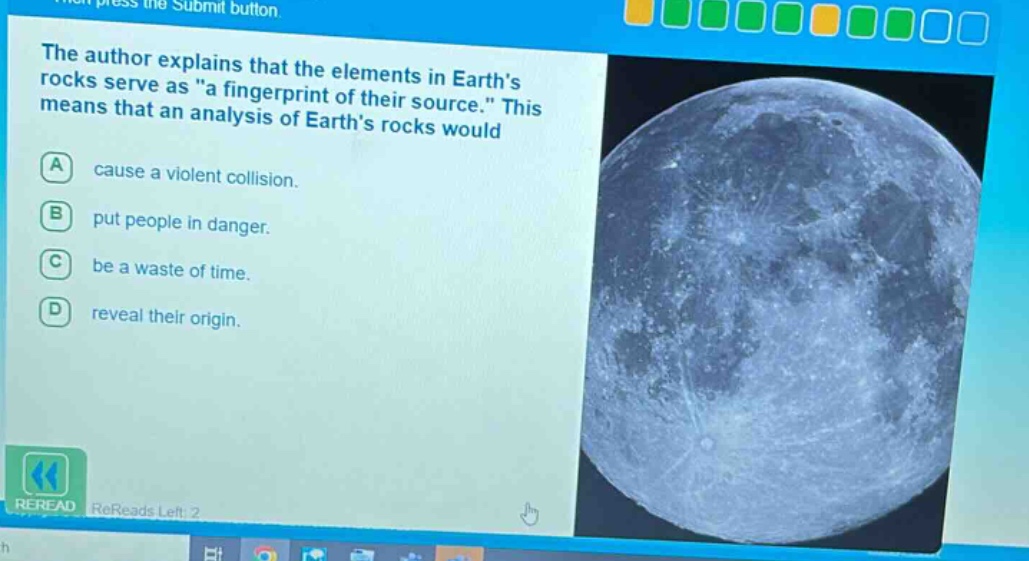 the author explains that the elements in earths rocks serve as \a fingerprint of their source.\ this means that an analysis of earths rocks would\na cause a violent collision.\nb put people in danger.\nc be a waste of time.\nd reveal their origin.\nreread rereads left: 2