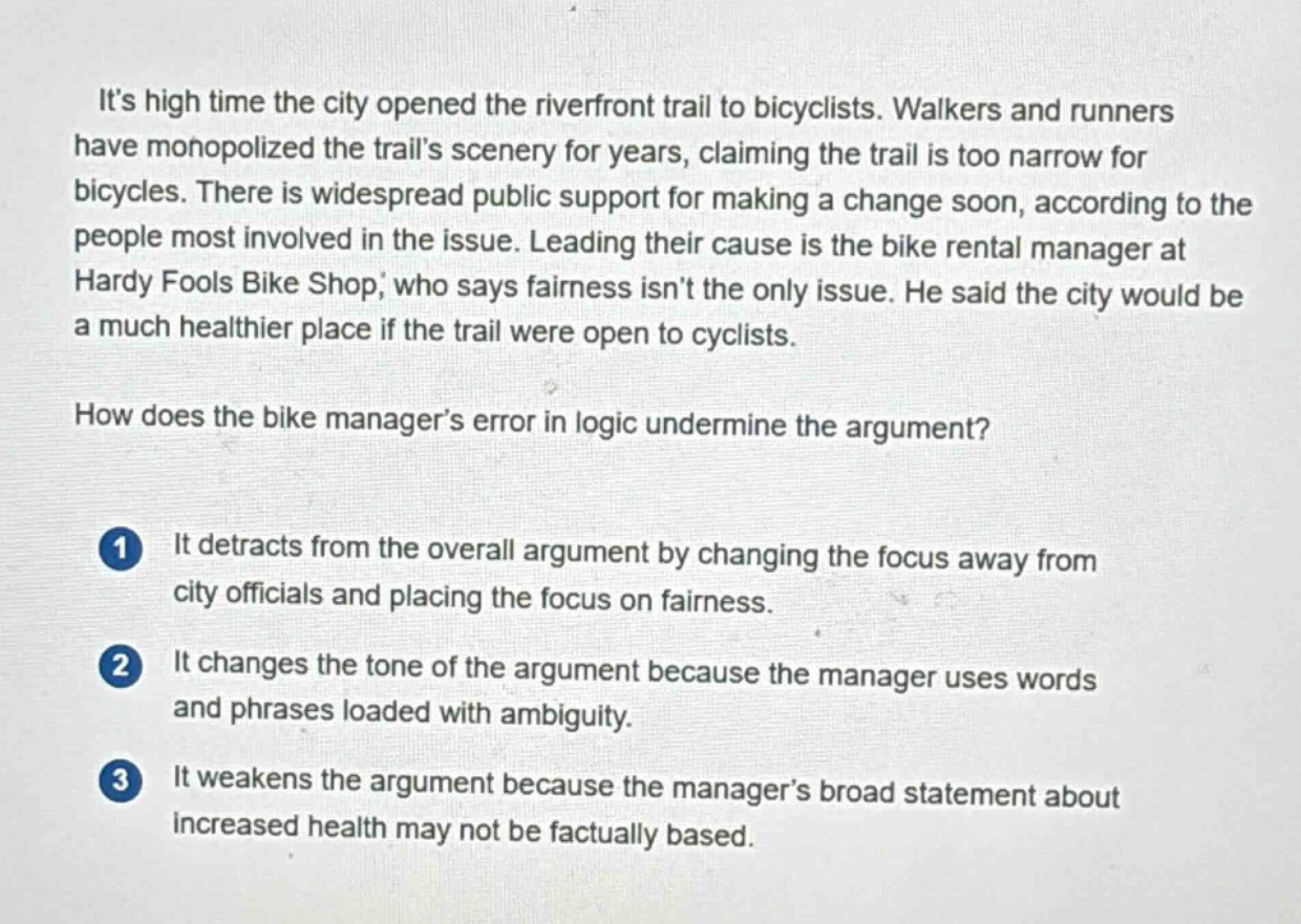 its high time the city opened the riverfront trail to bicyclists. walkers and runners have monopolized the trails scenery for years, claiming the trail is too narrow for bicycles. there is widespread public support for making a change soon, according to the people most involved in the issue. leading their cause is the bike rental manager at hardy fools bike shop, who says fairness isnt the only issue. he said the city would be a much healthier place if the trail were open to cyclists.\nhow does the bike managers error in logic undermine the argument?\n1 it detracts from the overall argument by changing the focus away from city officials and placing the focus on fairness.\n2 it changes the tone of the argument because the manager uses words and phrases loaded with ambiguity.\n3 it weakens the argument because the managers broad statement about increased health may not be factually based.