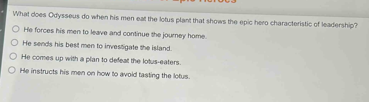 what does odysseus do when his men eat the lotus plant that shows the epic hero characteristic of leadership?\nhe forces his men to leave and continue the journey home.\nhe sends his best men to investigate the island.\nhe comes up with a plan to defeat the lotus - eaters.\nhe instructs his men on how to avoid tasting the lotus.