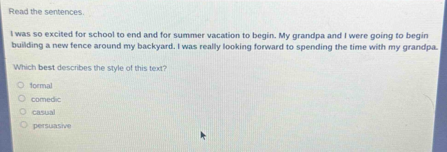 read the sentences.\ni was so excited for school to end and for summer vacation to begin. my grandpa and i were going to begin building a new fence around my backyard. i was really looking forward to spending the time with my grandpa.\nwhich best describes the style of this text?\nformal\ncomedic\ncasual\npersuasive