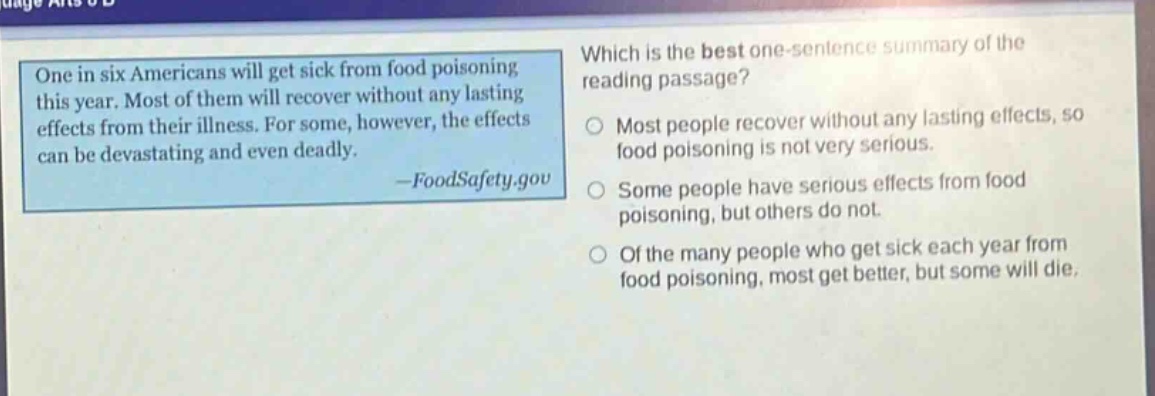 one in six americans will get sick from food poisoning this year. most of them will recover without any lasting effects from their illness. for some, however, the effects can be devastating and even deadly. -foodsafety.gov which is the best one - sentence summary of the reading passage? most people recover without any lasting effects, so food poisoning is not very serious. some people have serious effects from food poisoning, but others do not. of the many people who get sick each year from food poisoning, most get better, but some will die.