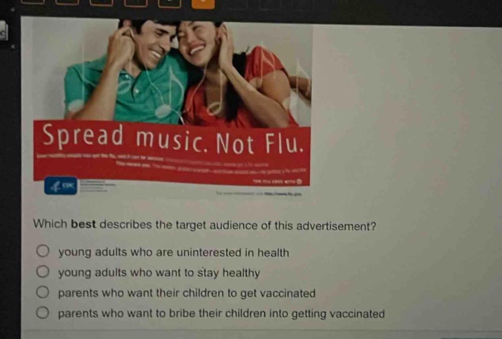 which best describes the target audience of this advertisement?\n young adults who are uninterested in health\n young adults who want to stay healthy\n parents who want their children to get vaccinated\n parents who want to bribe their children into getting vaccinated