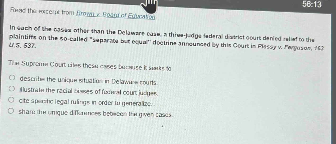 read the excerpt from brown v. board of education.\nin each of the cases other than the delaware case, a three - judge federal district court denied relief to the plaintiffs on the so - called \separate but equal\ doctrine announced by this court in plessy v. ferguson, 163 u.s. 537.\nthe supreme court cites these cases because it seeks to\n○ describe the unique situation in delaware courts.\n○ illustrate the racial biases of federal court judges.\n○ cite specific legal rulings in order to generalize.\n○ share the unique differences between the given cases.