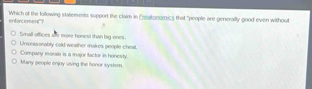 which of the following statements support the claim in freakonomics that \people are generally good even without enforcement\?\nsmall offices are more honest than big ones.\nunseasonably cold weather makes people cheat.\ncompany morale is a major factor in honesty.\nmany people enjoy using the honor system.