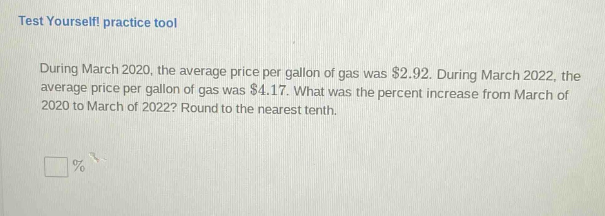 test yourself! practice tool\nduring march 2020, the average price per gallon of gas was $2.92. during march 2022, the average price per gallon of gas was $4.17. what was the percent increase from march of 2020 to march of 2022? round to the nearest tenth.\n%