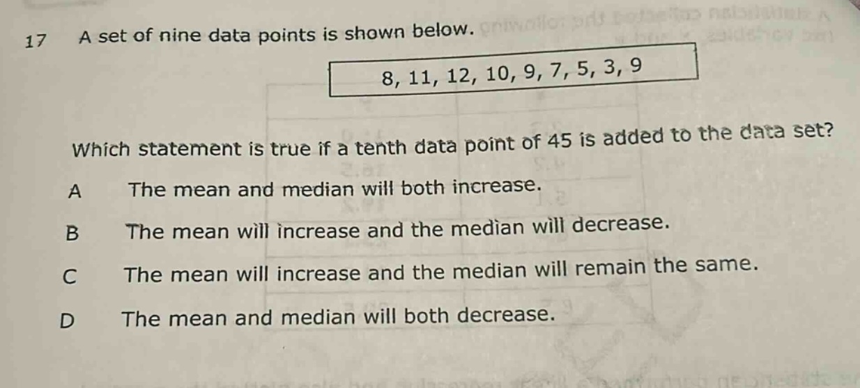 17 a set of nine data points is shown below. 8, 11, 12, 10, 9, 7, 5, 3, 9 which statement is true if a tenth data point of 45 is added to the data set? a the mean and median will both increase. b the mean will increase and the median will decrease. c the mean will increase and the median will remain the same. d the mean and median will both decrease.