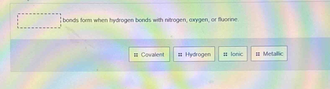 bonds form when hydrogen bonds with nitrogen, oxygen, or fluorine.\ncovalent hydrogen ionic metallic