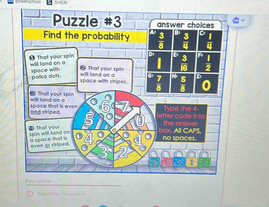 puzzle #3\nfind the probability\n1 that your spin will land on a space with polka dots.\n2 that your spin will land on a space with stripes.\n3 that your spin will land on a space that is even and striped.\n4 that your spin will land on a space that is even or striped.\nanswer choices\na: $\frac{3}{8}$ b: $\frac{3}{4}$ c: $\frac{1}{4}$\nd: 1 e: $\frac{3}{16}$ f: $\frac{1}{2}$\ng: $\frac{7}{8}$ h: $\frac{5}{8}$ i: 0\ntype the 4 - letter code into the answer box. all caps, no spaces.