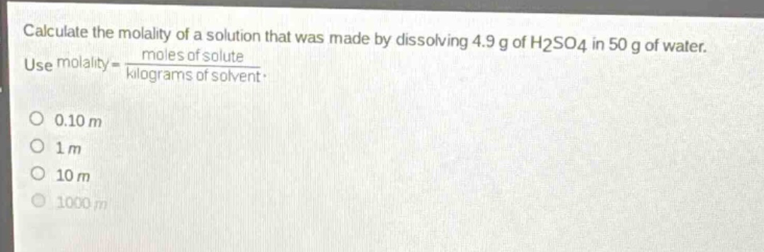 calculate the molality of a solution that was made by dissolving 4.9 g of h2so4 in 50 g of water. use molality = \\frac{moles of solute}{kilograms of solvent}.\n0.10 m\n1 m\n10 m\n1000 m