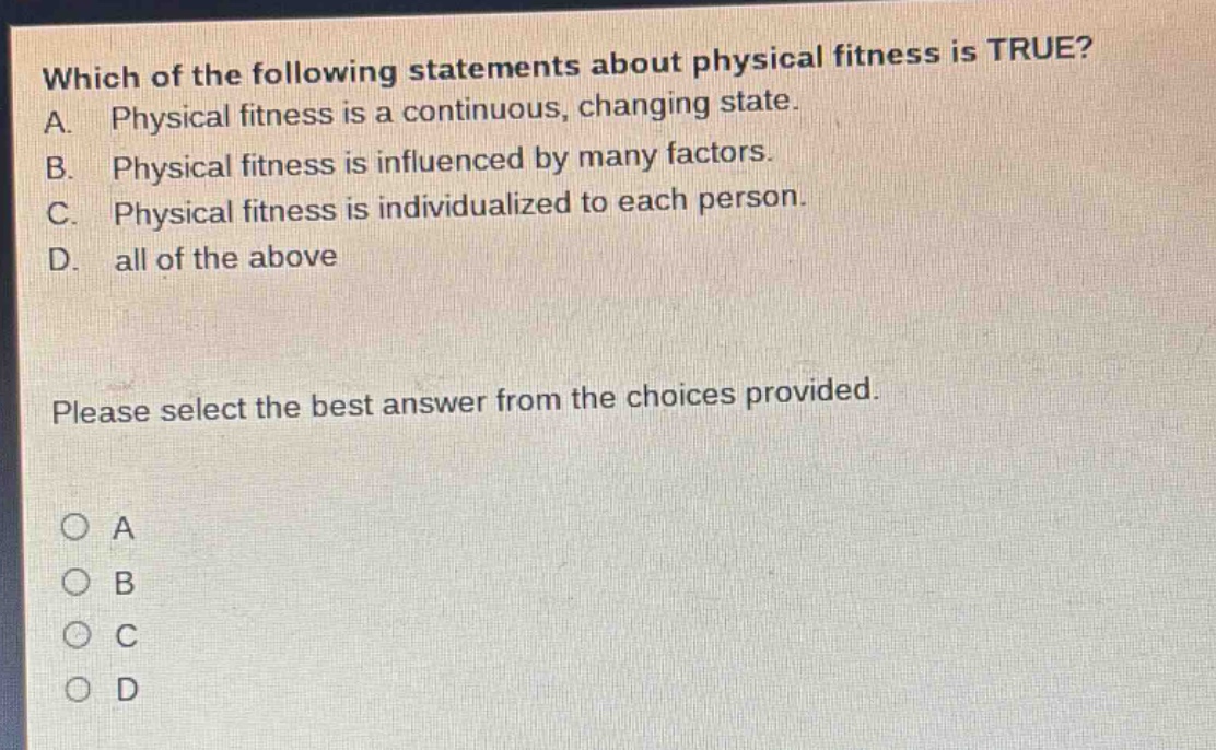 which of the following statements about physical fitness is true? a. physical fitness is a continuous, changing state. b. physical fitness is influenced by many factors. c. physical fitness is individualized to each person. d. all of the above please select the best answer from the choices provided. o a o b o c o d