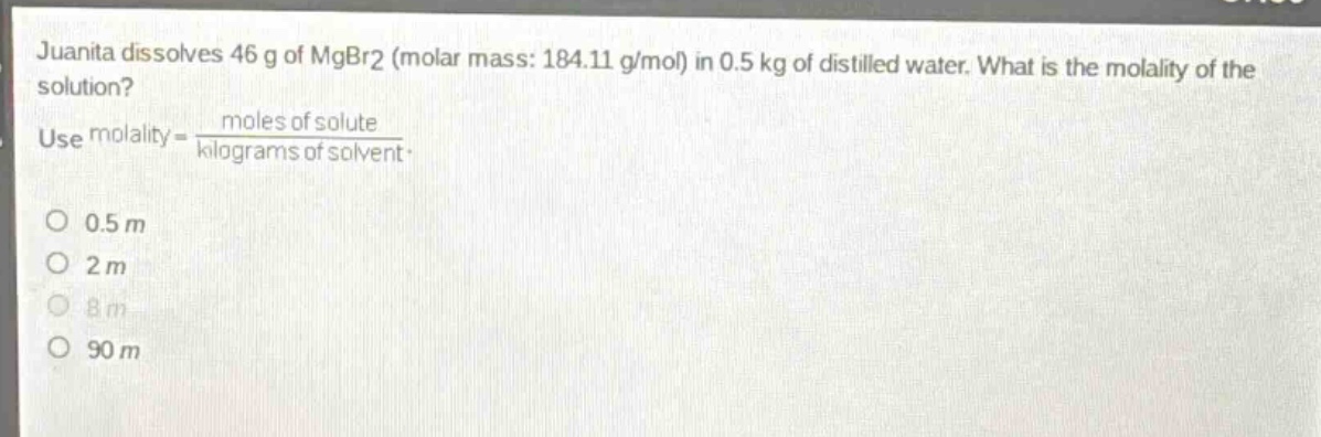 juanita dissolves 46 g of mgbr2 (molar mass: 184.11 g/mol) in 0.5 kg of distilled water. what is the molality of the solution? use molality = \\frac{moles of solute}{kilograms of solvent}. 0.5 m 2 m 8 m 90 m