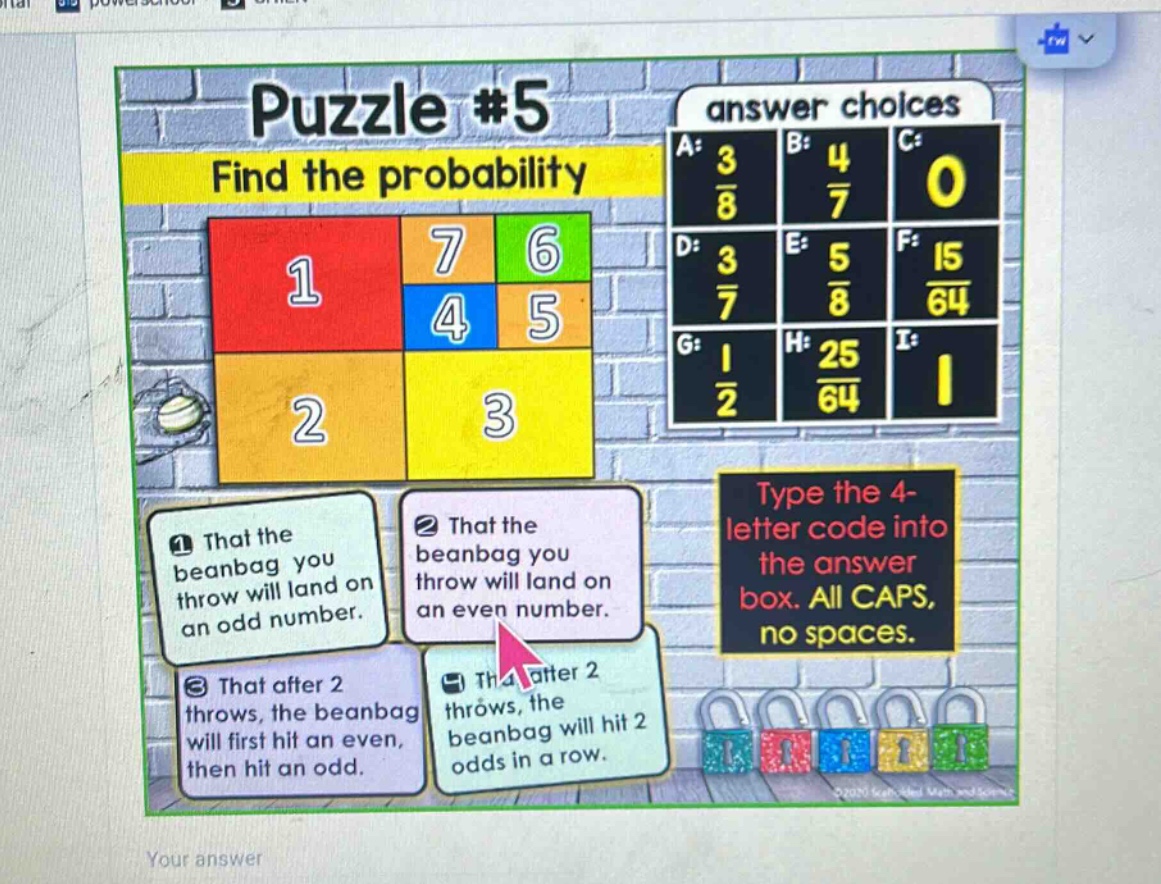 puzzle #5\nfind the probability\nanswer choices\na: $\frac{3}{8}$ b: $\frac{4}{7}$ c: 0\nd: $\frac{3}{7}$ e: $\frac{5}{8}$ f: $\frac{15}{64}$\ng: $\frac{1}{2}$ h: $\frac{25}{64}$ i: 1\n1 that the beanbag you throw will land on an odd number.\n2 that the beanbag you throw will land on an even number.\n3 that after 2 throws, the beanbag will first hit an even, then hit an odd.\n4 that after 2 throws, the beanbag will hit 2 odds in a row.\ntype the 4 - letter code into the answer box. all caps, no spaces.