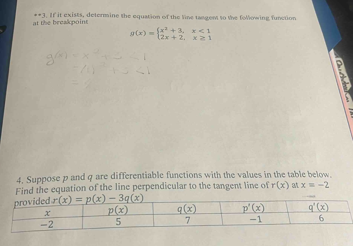 **3. if it exists, determine the equation of the line tangent to the following function at the breakpoint\ng(x)=\begin{cases}x^{2}+3, & x < 1\\2x + 2, & xgeq1end{cases}\n4. suppose (p) and (q) are differentiable functions with the values in the table below. find the equation of the line perpendicular to the tangent line of (r(x)) at (x=-2) provided (r(x)=p(x)-3q(x))\n| (x) | (p(x)) | (q(x)) | (p(x)) | (q(x)) |\n| ---- | ---- | ---- | ---- | ---- |\n| (-2) | (5) | (7) | (-1) | (6) |