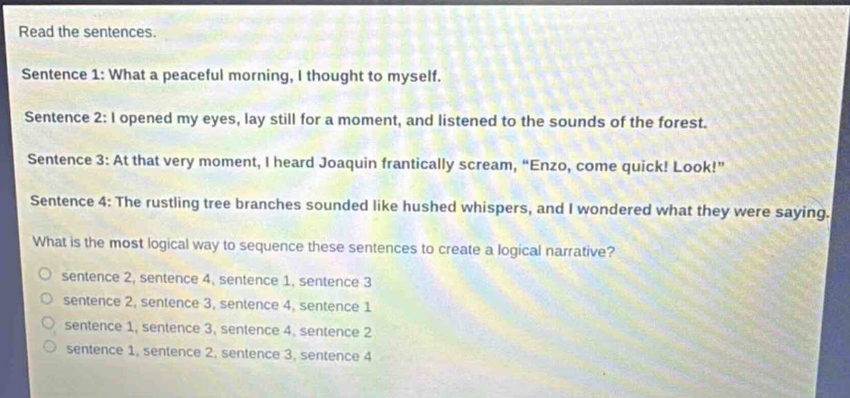 read the sentences.\nsentence 1: what a peaceful morning, i thought to myself.\nsentence 2: i opened my eyes, lay still for a moment, and listened to the sounds of the forest.\nsentence 3: at that very moment, i heard joaquin frantically scream, \enzo, come quick! look!\\nsentence 4: the rustling tree branches sounded like hushed whispers, and i wondered what they were saying.\nwhat is the most logical way to sequence these sentences to create a logical narrative?\no sentence 2, sentence 4, sentence 1, sentence 3\no sentence 2, sentence 3, sentence 4, sentence 1\no sentence 1, sentence 3, sentence 4, sentence 2\no sentence 1, sentence 2, sentence 3, sentence 4