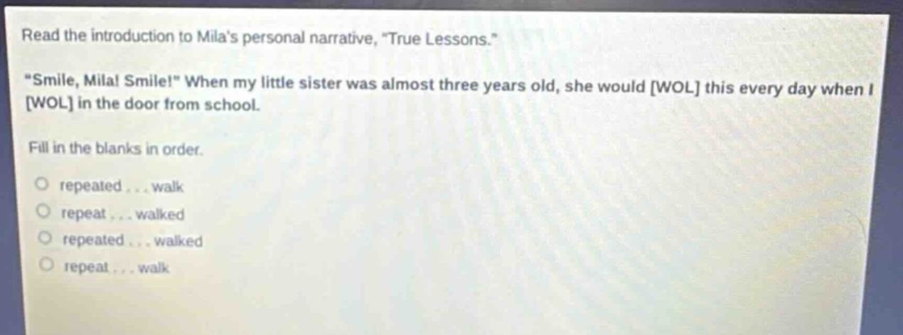 read the introduction to milas personal narrative, \true lessons.\ \smile, mila! smile!\ when my little sister was almost three years old, she would wol this every day when i wol in the door from school. fill in the blanks in order. o repeated... walk o repeat... walked o repeated... walked o repeat... walk