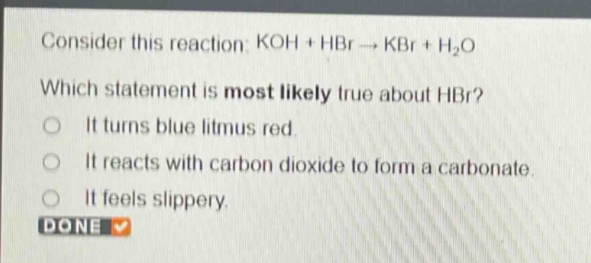 consider this reaction: koh + hbr → kbr + h₂o\nwhich statement is most likely true about hbr?\nit turns blue litmus red.\nit reacts with carbon dioxide to form a carbonate.\nit feels slippery.