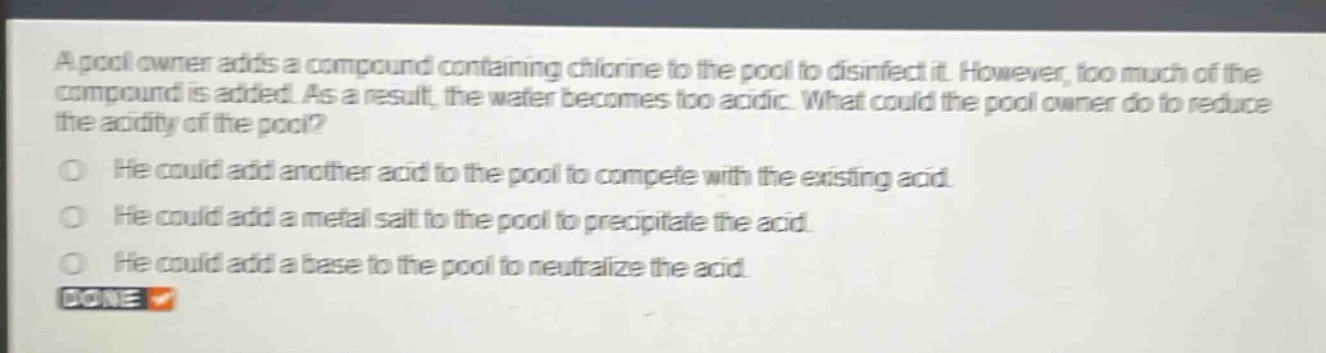 a pool owner adds a compound containing chlorine to the pool to disinfect it. however, too much of the compound is added. as a result, the water becomes too acidic. what could the pool owner do to reduce the acidity of the pool?\nhe could add another acid to the pool to compete with the existing acid.\nhe could add a metal salt to the pool to precipitate the acid.\nhe could add a base to the pool to neutralize the acid.\ndone