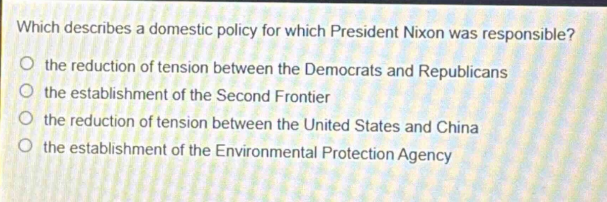 which describes a domestic policy for which president nixon was responsible?\no the reduction of tension between the democrats and republicans\no the establishment of the second frontier\no the reduction of tension between the united states and china\no the establishment of the environmental protection agency