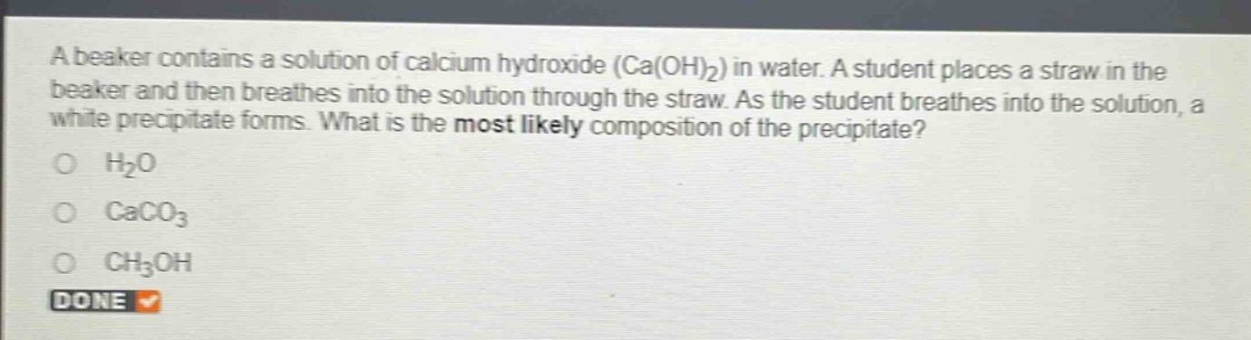 a beaker contains a solution of calcium hydroxide (ca(oh)₂) in water. a student places a straw in the beaker and then breathes into the solution through the straw. as the student breathes into the solution, a white precipitate forms. what is the most likely composition of the precipitate?\no h₂o\no caco₃\no ch₃oh\ndone