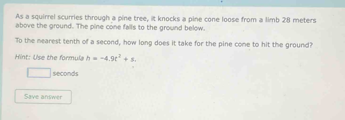 as a squirrel scurries through a pine tree, it knocks a pine cone loose from a limb 28 meters above the ground. the pine cone falls to the ground below. to the nearest tenth of a second, how long does it take for the pine cone to hit the ground? hint: use the formula h = -4.9t² + s.