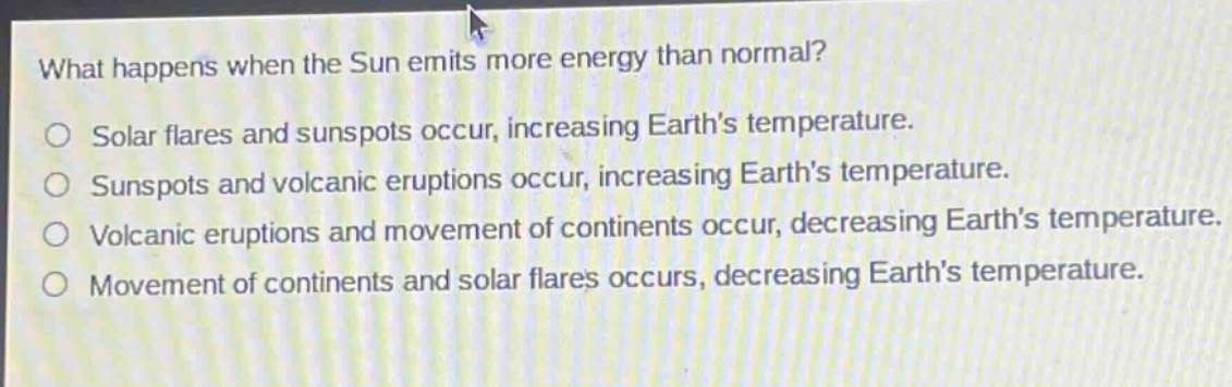 what happens when the sun emits more energy than normal?\nsolar flares and sunspots occur, increasing earths temperature.\nsunspots and volcanic eruptions occur, increasing earths temperature.\nvolcanic eruptions and movement of continents occur, decreasing earths temperature.\nmovement of continents and solar flares occurs, decreasing earths temperature.