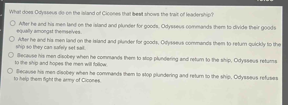 what does odysseus do on the island of cicones that best shows the trait of leadership?\nafter he and his men land on the island and plunder for goods, odysseus commands them to divide their goods equally amongst themselves.\nafter he and his men land on the island and plunder for goods, odysseus commands them to return quickly to the ship so they can safely set sail.\nbecause his men disobey when he commands them to stop plundering and return to the ship, odysseus returns to the ship and hopes the men will follow.\nbecause his men disobey when he commands them to stop plundering and return to the ship, odysseus refuses to help them fight the army of cicones.