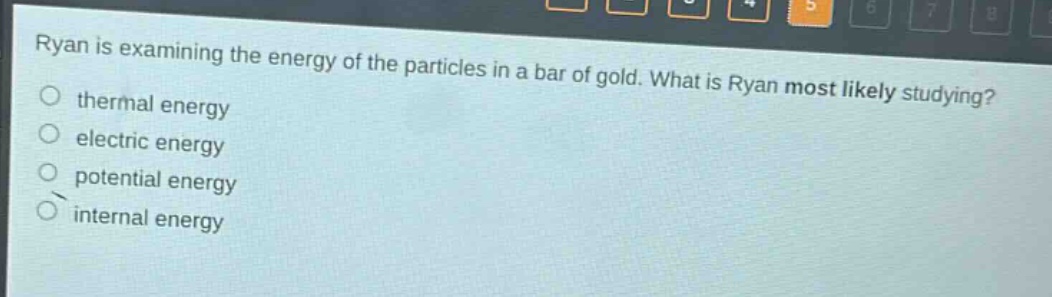 ryan is examining the energy of the particles in a bar of gold. what is ryan most likely studying?\nthermal energy\nelectric energy\npotential energy\ninternal energy