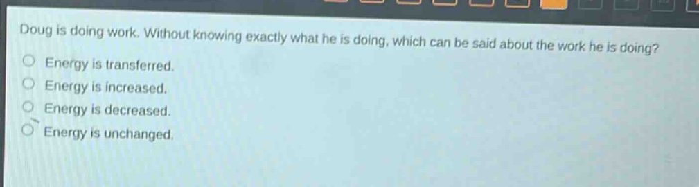 doug is doing work. without knowing exactly what he is doing, which can be said about the work he is doing?\nenergy is transferred.\nenergy is increased.\nenergy is decreased.\nenergy is unchanged.