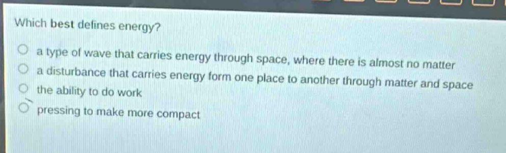 which best defines energy?\n a type of wave that carries energy through space, where there is almost no matter\n a disturbance that carries energy form one place to another through matter and space\n the ability to do work\n pressing to make more compact