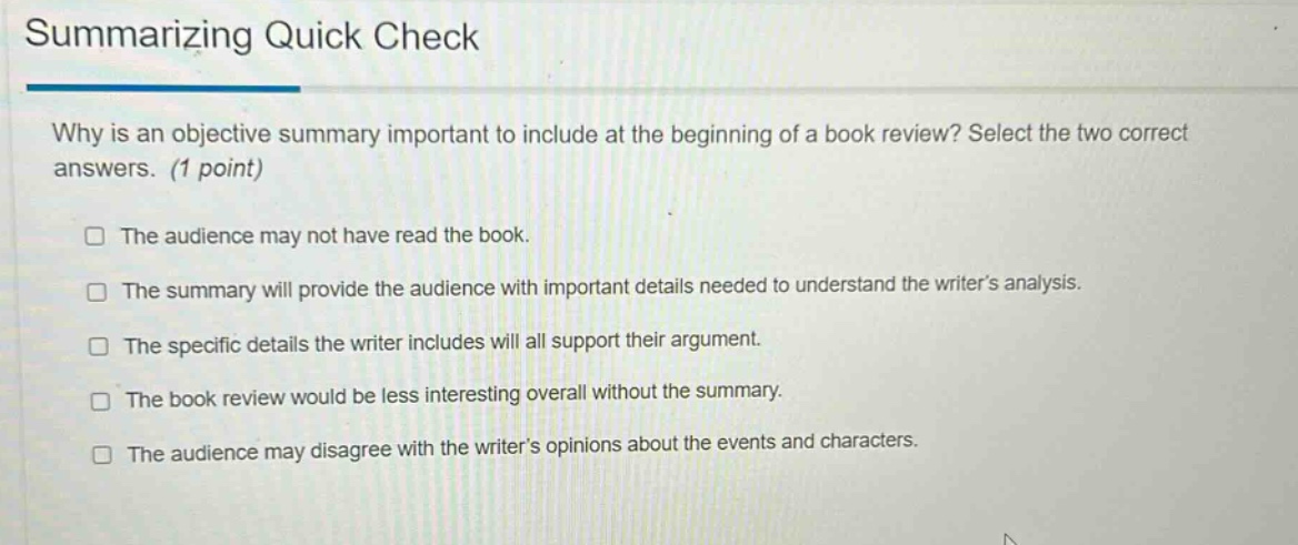 summarizing quick check\nwhy is an objective summary important to include at the beginning of a book review? select the two correct answers. (1 point)\n□ the audience may not have read the book.\n□ the summary will provide the audience with important details needed to understand the writers analysis.\n□ the specific details the writer includes will all support their argument.\n□ the book review would be less interesting overall without the summary.\n□ the audience may disagree with the writers opinions about the events and characters.