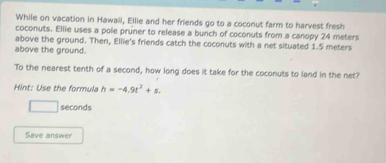 while on vacation in hawaii, ellie and her friends go to a coconut farm to harvest fresh coconuts. ellie uses a pole pruner to release a bunch of coconuts from a canopy 24 meters above the ground. then, ellies friends catch the coconuts with a net situated 1.5 meters above the ground. to the nearest tenth of a second, how long does it take for the coconuts to land in the net? hint: use the formula h = -4.9t² + s.