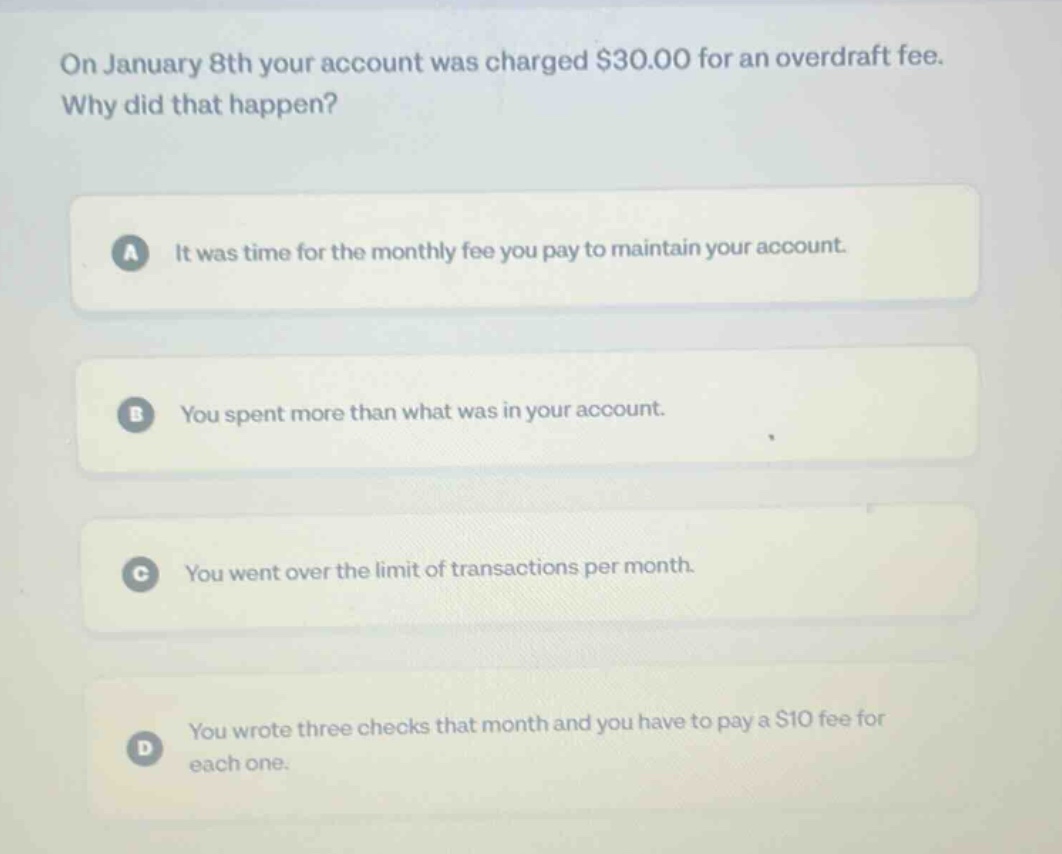 on january 8th your account was charged $30.00 for an overdraft fee. why did that happen?\na it was time for the monthly fee you pay to maintain your account.\nb you spent more than what was in your account.\nc you went over the limit of transactions per month.\nd you wrote three checks that month and you have to pay a $10 fee for each one.