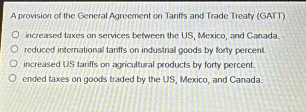a provision of the general agreement on tariffs and trade treaty (gatt)\no increased taxes on services between the us, mexico, and canada.\no reduced international tariffs on industrial goods by forty percent.\no increased us tariffs on agricultural products by forty percent.\no ended taxes on goods traded by the us, mexico, and canada.