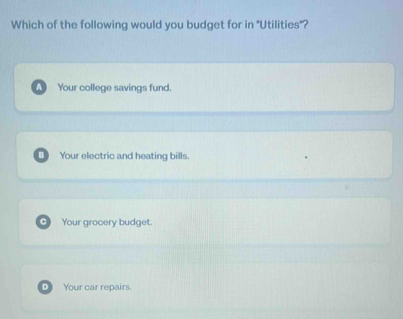 which of the following would you budget for in \utilities\?\na your college savings fund.\nb your electric and heating bills.\nc your grocery budget.\nd your car repairs.