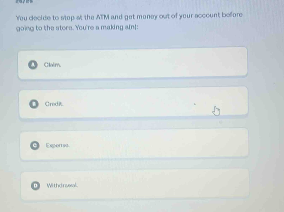 you decide to stop at the atm and get money out of your account before going to the store. youre a making a(n):\na claim.\nb credit.\nc expense.\nd withdrawal.