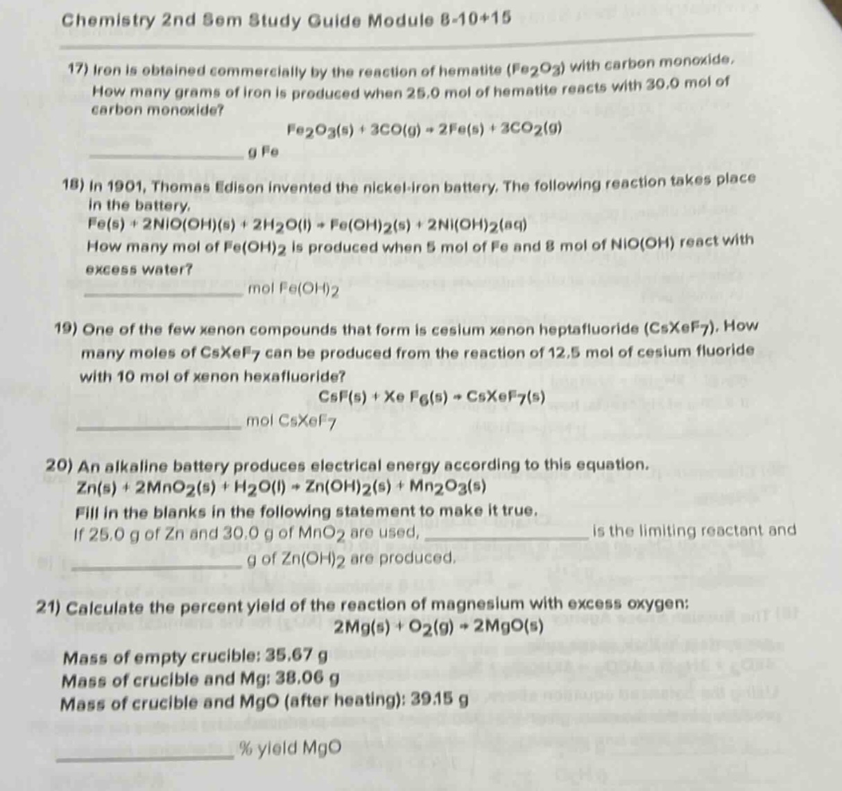 chemistry 2nd sem study guide module 8 - 10+15\n17) iron is obtained commercially by the reaction of hematite (fe₂o₃) with carbon monoxide. how many grams of iron is produced when 25.0 mol of hematite reacts with 30.0 mol of carbon monoxide?\nfe₂o₃(s) + 3co(g) → 2fe(s) + 3co₂(g)\ng fe\n18) in 1901, thomas edison invented the nickel - iron battery. the following reaction takes place in the battery.\nfe(s) + 2nio(oh)(s) + 2h₂o(l) → fe(oh)₂(s) + 2ni(oh)₂(aq)\nhow many mol of fe(oh)₂ is produced when 5 mol of fe and 8 mol of nio(oh) react with excess water?\nmol fe(oh)₂\n19) one of the few xenon compounds that form is cesium xenon heptafluoride (csxef₇). how many moles of csxef₇ can be produced from the reaction of 12.5 mol of cesium fluoride with 10 mol of xenon hexafluoride?\ncsf(s) + xef₆(s) → csxef₇(s)\nmol csxef₇\n20) an alkaline battery produces electrical energy according to this equation.\nzn(s) + 2mno₂(s) + h₂o(l) → zn(oh)₂(s) + mn₂o₃(s)\nfill in the blanks in the following statement to make it true.\nif 25.0 g of zn and 30.0 g of mno₂ are used, ____________ is the limiting reactant and ____________ g of zn(oh)₂ are produced.\n21) calculate the percent yield of the reaction of magnesium with excess oxygen:\n2mg(s) + o₂(g) → 2mgo(s)\nmass of empty crucible: 35.67 g\nmass of crucible and mg: 38.06 g\nmass of crucible and mgo (after heating): 39.15 g\n% yield mgo