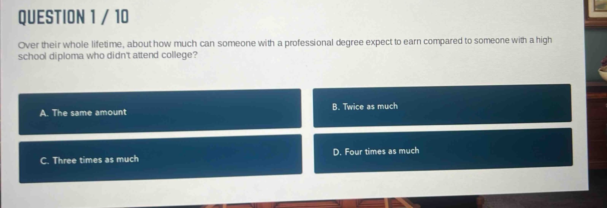 question 1 / 10\nover their whole lifetime, about how much can someone with a professional degree expect to earn compared to someone with a high school diploma who didnt attend college?\na. the same amount\nb. twice as much\nc. three times as much\nd. four times as much