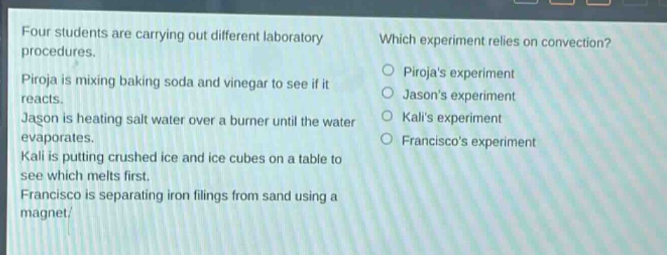 four students are carrying out different laboratory procedures. piroja is mixing baking soda and vinegar to see if it reacts. jason is heating salt water over a burner until the water evaporates. kali is putting crushed ice and ice - cubes on a table to see which melts first. francisco is separating iron filings from sand using a magnet. which experiment relies on convection? pirojas experiment jasons experiment kalis experiment franciscos experiment
