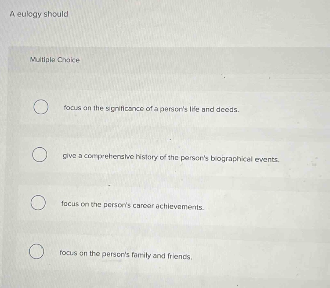 a eulogy should\nmultiple choice\nfocus on the significance of a persons life and deeds.\ngive a comprehensive history of the persons biographical events.\nfocus on the persons career achievements.\nfocus on the persons family and friends.