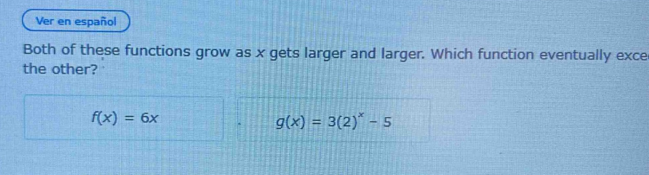 both of these functions grow as x gets larger and larger. which function eventually exceeds the other?\n$f(x)=6x$\n$g(x)=3(2)^{x}-5$