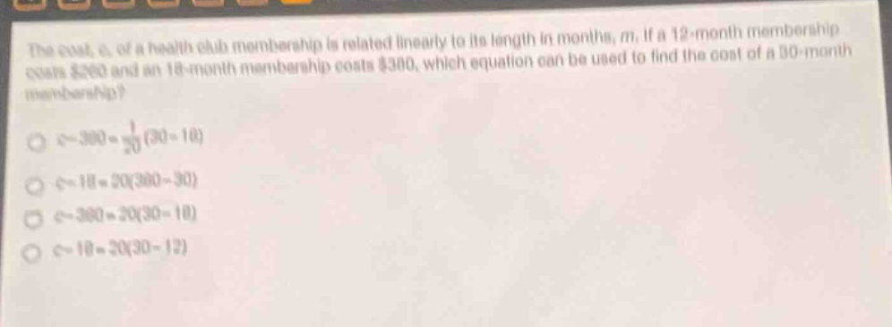 the cost, c, of a health - club membership is related linearly to its length in months, m. if a 12 - month membership costs $260 and an 18 - month membership costs $380, which equation can be used to find the cost of a 30 - month membership?\n$c - 380=\frac{1}{20}(30 - 18)$\n$c - 18 = 20(380 - 30)$\n$c - 380 = 20(30 - 18)$\n$c - 18 = 20(30 - 12)$