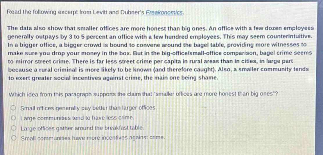 read the following excerpt from levitt and dubners freakonomics. the data also show that smaller offices are more honest than big ones. an office with a few dozen employees generally outpays by 3 to 5 percent an office with a few hundred employees. this may seem counterintuitive. in a bigger office, a bigger crowd is bound to convene around the bagel table, providing more witnesses to make sure you drop your money in the box. but in the big - office/small - office comparison, bagel crime seems to mirror street crime. there is far less street crime per capita in rural areas than in cities, in large part because a rural criminal is more likely to be known (and therefore caught). also, a smaller community tends to exert greater social incentives against crime, the main one being shame. which idea from this paragraph supports the claim that \smaller offices are more honest than big ones\? small offices generally pay better than larger offices. large communities tend to have less crime. large offices gather around the breakfast table. small communities have more incentives against crime.