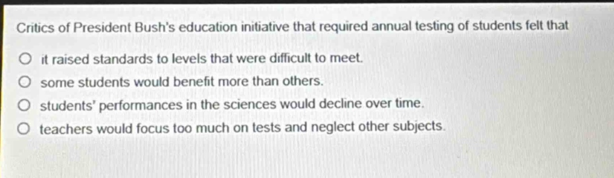 critics of president bushs education initiative that required annual testing of students felt that\nit raised standards to levels that were difficult to meet.\nsome students would benefit more than others.\nstudents performances in the sciences would decline over time.\nteachers would focus too much on tests and neglect other subjects.
