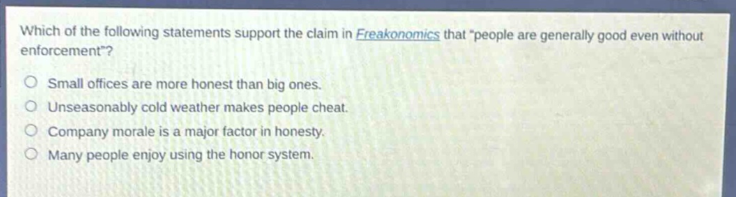 which of the following statements support the claim in freakonomics that \people are generally good even without enforcement\?\no small offices are more honest than big ones.\no unseasonably cold weather makes people cheat.\no company morale is a major factor in honesty.\no many people enjoy using the honor system.