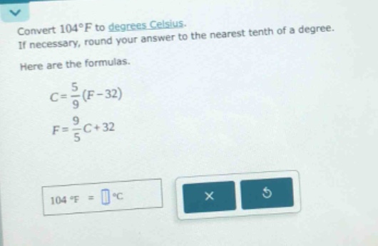 convert 104°f to degrees celsius. if necessary, round your answer to the nearest tenth of a degree. here are the formulas. $c = \\frac{5}{9}(f - 32)$ $f = \\frac{9}{5}c + 32$ 104 °f = °c