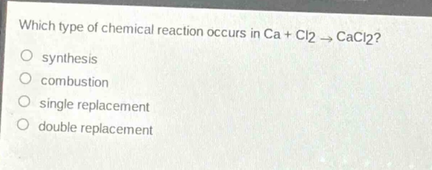 which type of chemical reaction occurs in ca + cl2 → cacl2?\no synthesis\no combustion\no single replacement\no double replacement